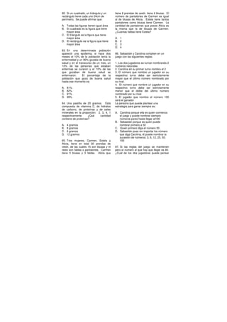 82. Si un cuadrado, un triángulo y un
rectángulo tiene cada uno 24cm de
perímetro. Se puede afirmar que:
A. Todas las figuras tienen igual área
B. El cuadrado es la figura que tiene
mayor área
C. El triángulo es la figura que tiene
mayor área
D. El rectángulo es la figura que tiene
mayor área
83. En una determinada población
apareció una epidemia, si hace dos
meses el 10% de la población tenía la
enfermedad y un 90% gozaba de buena
salud y en el transcurso de un mes, un
10% de las personas que estaban
enfermas se curaron y el 10% de las
que gozaban de buena salud se
enfermaron. El porcentaje de la
población que goza de buena salud
hasta ese momento es:
A. 81%
B. 82%
C. 91%
D. 99%
84. Una pastilla de 20 gramos. Está
compuesta de vitamina C, de hidratos
de carbono, de proteínas y de sales
minerales en la proporción: 2, 3, 4, 1
respectivamente ¿Qué cantidad
contiene de proteínas?
A. 4 gramos
B. 8 gramos
C. 6 gramos
D. 12 gramos
85. Tres mujeres, Carmen, Estela y
Alicia, tiene en total 30 prendas de
vestir, de las cuales 15 son blusas y el
resto son faldas o pantalones. Carmen
tiene 3 blusas y 3 faldas. Alicia que
tiene 8 prendas de vestir, tiene 4 blusas. El
número de pantalones de Carmen es igual
al de blusas de Alicia. Estela tiene tantos
pantalones como blusas tiene Carmen. La
cantidad de pantalones que posee Alicia es
la misma que la de blusas de Carmen.
¿Cuántas faldas tiene Estela?
A. 1
B. 2
C. 3
D. 4
86. Sebastián y Carolina compiten en un
juego con las siguientes reglas:
1. Los dos jugadores se turnan nombrando 2
números naturales
2. Carolina en su primer turno nombra el 2
3. El número que nombre un jugador en su
respectivo turno debe ser estrictamente
mayor que el último número nombrado por
su rival.
4. El número que nombre un jugador en su
respectivo turno debe ser estrictamente
menor que el doble del último número
nombrado por su rival.
5. El jugador que nombre el número 100
será el ganador
La persona que puede plantear una
estrategia para ganar siempre es:
A. Carolina porque ella es quien comienza
el juego y puede nombrar siempre
números pares hasta llegar al100
B. Sebastián porque es quien puede
nombrar primero a 50
C. Quien primero diga el número 50
D. Sebastián pues sin importar los número
que diga Carolina, él puede nombrar la
sucesión de números: 3, 6, 12, 25, 50,
100
87. Si las reglas del juego se mantienen
pero el número al que hay que llegar es 80.
¿Cuál de los dos jugadores puede pensar
 