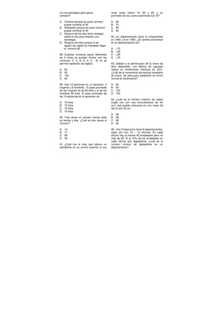 en una estrategia para ganar
siempre?
A. Carolina porque es quien primero
puede nombrar el 40
B. Sebastián porque es quien primero
puede nombrar el 40
C. Ninguno de los dos tiene ventajas
sobre el otro para diseñar una
estrategia
D. Ninguno de ellos porque si se
siguen las reglas es imposible llegar
al número 80
88. Cuántos números pares diferentes
de 3 cifras se pueden formar con los
números: 3, 5, 8, 6, 4, 2. Si no se
permite repetición de dígitos.
A. 60
B. 50
C. 100
D. 80
89. Hay 10 personas en un ascensor, 4
mujeres y 6 hombres. El peso promedio
de las mujeres es de 60 kilos y el de los
hombres 80 kilos. El peso promedio de
las 10 personas en el ascensor es:
A. 70 kilos
B. 72 kilos
C. 75 kilos
D. 74 kilos
90. Tres veces un número menos siete
es treinta y dos. ¿Cuál es dos veces el
número?
A. 13
B. 17
C. 26
D. 39
91. ¿Cuál fue la nota que obtuvo un
estudiante en su primer examen si sus
otras notas fueron 70, 80 y 90, y su
promedio de los cuatro exámenes fue 75?
A. 60
B. 75
C. 85
D. 90
92. Un departamento tenía 8 congresistas
en 1940 y 6 en 1950. ¿El cambio porcentual
en la representación es?
A. –75
B. –25
C. +25
D. +75
93. Debido a la disminución de la mano de
obra disponible, una fábrica de juguetes
redujo su rendimiento mensual en 20%.
¿Cuál es el incremento porcentual necesario
de mano de obra para estabilizar en forma
normal el rendimiento?
A. 20
B. 50
C. 120
D. 125
94. ¿cuál es el número máximo de vasos
(cada uno con una circunferencia de 4π
cm), que puede colocarse en una mesa de
48 cm por 32 cm.
A. 36
B. 48
C. 96
D. 92
95. Una Corporación tiene 8 departamentos,
cada uno con 10 – 16 oficinas. En cada
oficina hay al menos 40 empleados pero no
más de 60. Si el 10% de los empleados en
cada oficina son digitadores, ¿cuál es el
número mínimo de digitadores en un
departamento?
 