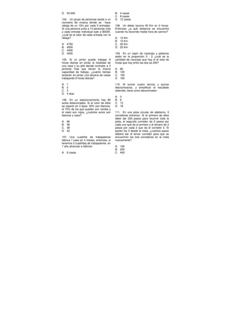 D. 54.000
104. Un grupo de personas asiste a un
concierto de música donde se hace
rebaja de un 10% por cada 5 entradas.
Si una persona junta a 14 personas más
y cada entrada individual sale a $5000,
¿cuál es el valor de cada entrada con la
rebaja?
A. 4750
B. 4500
C. 4400
D. 4200
105. Si un pintor puede trabajar 8
horas diarias en pintar la totalidad de
una casa y su jefe decide contratar a 3
pintores más que tienen la misma
capacidad de trabajo, ¿cuánto tiempo
tardarán en pintar una docena de casas
trabajando 8 horas diarias?
A. 1
B. 2
C. 3
D. 4 días
106. En un estacionamiento hay 80
autos estacionados. Si el color de ellos
se reparte en 3 tipos: 30% son blancos,
el 75% de los que quedan son verdes y
el resto son rojos, ¿cuántos autos son
blancos y rojos?
A. 66
B. 56
C. 38
D. 42
107. Una cuadrilla de trabajadores
fabrica 1 casa en 4 meses, entonces, si
tenemos 2 cuadrillas de trabajadores, en
1 año alcanzan a fabricar:
A. 6 casas
B. 4 casas
C. 8 casas
D. 12 casas
108. Un atleta recorre 40 Km en 2 horas.
Entonces ¿a qué distancia se encuentra
cuando ha recorrido media hora de camino?
A. 10 Km
B. 15 Km
C. 20 Km
D. 25 Km
109. En un cajón de naranjas y plátanos
están en la proporción 3 : 2 ¿cuál es la
cantidad de naranjas que hay si el total de
frutas que hay entre las dos es 200?
A. 80
B. 120
C. 150
D. 160
110. Al sumar cuatro tercios y quince
dieciochoavos, y simplificar el resultado
obtenido, tiene como denominador:
A. 3
B. 6
C. 13
D. 18
111. En una pista circular de atletismo, 3
corredores entrenan. Si el primero de ellos
debe dar 200 pasos para recorrer toda la
pista, el segundo corredor da 2 pasos por
cada uno que da el primero y el tercero da 3
pasos por cada 2 que da el corredor 2. Si
parten los 3 desde la meta, ¿cuántos pasos
deberá dar el tercer corredor para que se
encuentren los tres corredores en la meta
nuevamente?
A. 100
B. 200
C. 400
 