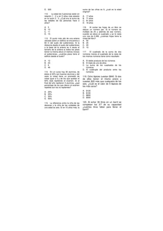 D. 600
112. La edad de 2 personas están en
relación 1 : 2 y en 5 años más estarán
en la razón 2 : 3. ¿Cuál era la suma de
las edades de las personas hace 2
años?
A. 5
B. 10
C. 11
D. 15
113. El punto más alto de una antena
ubicada sobre un edificio se encuentra a
60 m del suelo del subterráneo. Si la
distancia desde el suelo del subterráneo
a la base de la antena es 4 veces el
tamaño de la antena si todos los pisos
tienen la misma altura (2 metros) incluso
el subterráneo, ¿cuántos pisos tiene el
edificio desde el suelo?
A. 12
B. 23
C. 6
D. 46
114. En un curso hay 30 alumnos, de
éstos el 20% son buenos alumnos y del
resto la mitad tiene un promedio de
notas igual a 5 y de los que quedan el
50% está repitiendo el examen. Si al
final del año repitieron 3 alumnos, ¿qué
porcentaje de los que dieron el examen
repetido son los no repitentes?
A. 20%
B. 25%
C. 30%
D. 50%
115. La diferencia entre la cifra de las
decenas y la cifra de las unidades de
una edad es seis. Si en 10 años más, la
suma de las cifras es 9, ¿cuál es la edad
original?
A. 17 años
B. 71 años
C. 81 años
D. 18 años
116. Al contar las hojas de un libro se
obtuvo un número par. Si el número es
múltiplo de 25 y además de ese número,
cuando se eleva al cuadrado y se le resta
uno nos da 2.499, ¿cuántas hojas tiene la
mitad del libro?
A. 50
B. 25
C. 20
D. 10
117. El cuadrado de la suma de dos
números menos el cuadrado de la resta de
los mismos números tiene como resultado:
A. El doble producto de los números
B. El triple de uno de ellos
C. La suma de los cuadrados de los
números
D. El cuádruple del producto entre los
números
119. Ocho lápices cuestan $840. Si dos
de ellos tienen el mismo precio y
cuestan $20 más que cualquiera de los
seis. ¿Cuál es el valor de 5 lápices de
los más caros?
A. $120
B. $100
C. $600
D. $500
120. Al echar 36 litros en un barril se
completan los 3/7 de su capacidad
¿cuántos litros faltan para llenar el
barril?
 