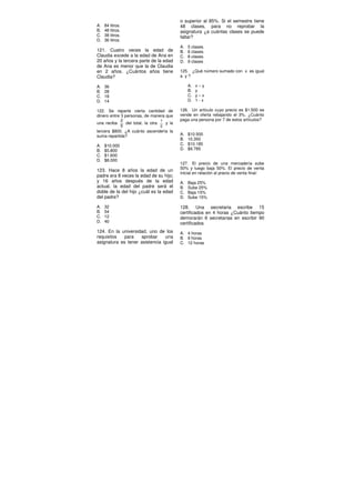 A. 84 litros.
B. 48 litros.
C. 38 litros.
D. 36 litros.
121. Cuatro veces la edad de
Claudia excede a la edad de Ana en
20 años y la tercera parte de la edad
de Ana es menor que la de Claudia
en 2 años. ¿Cuántos años tiene
Claudia?
A. 36
B. 28
C. 18
D. 14
122. Se reparte cierta cantidad de
dinero entre 3 personas, de manera que
una reciba
2
5
del total, la otra
1
2
y la
tercera $800. ¿A cuánto ascendería la
suma repartida?
A. $10.000
B. $5.800
C. $1.600
D. $8.000
123. Hace 8 años la edad de un
padre era 8 veces la edad de su hijo;
y 16 años después de la edad
actual, la edad del padre será el
doble de la del hijo ¿cuál es la edad
del padre?
A. 32
B. 54
C. 12
D. 40
124. En la universidad, uno de los
requisitos para aprobar una
asignatura es tener asistencia igual
o superior al 85%. Si el semestre tiene
48 clases, para no reprobar la
asignatura ¿a cuántas clases se puede
faltar?
A. 5 clases.
B. 6 clases.
C. 8 clases.
D. 9 clases
125. ¿Qué número sumado con x es igual
a y ?
A. x – y
B. y
C. y – x
D. 1 - x
126. Un artículo cuyo precio es $1.500 se
vende en oferta rebajando el 3%. ¿Cuánto
paga una persona por 7 de estos artículos?
A. $10.500
B. 10.350
C. $10.185
D. $9.785
127. El precio de una mercadería sube
50% y luego baja 50%. El precio de venta
inicial en relación al precio de venta final:
A. Baja 25%
B. Sube 25%
C. Baja 15%
D. Sube 15%
128. Una secretaria escribe 15
certificados en 4 horas ¿Cuánto tiempo
demorarán 6 secretarias en escribir 90
certificados
A. 4 horas
B. 9 horas
C. 12 horas
 