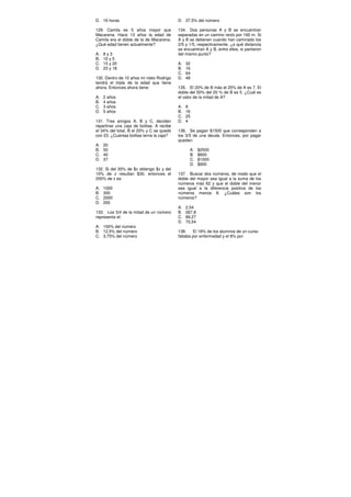 D. 16 horas
129. Camila es 5 años mayor que
Macarena. Hace 13 años la edad de
Camila era el doble de la de Macarena.
¿Qué edad tienen actualmente?
A. 8 y 3
B. 10 y 5
C. 15 y 20
D. 23 y 18
130. Dentro de 10 años mi nieto Rodrigo
tendrá el triple de la edad que tiene
ahora. Entonces ahora tiene:
A. 2 años
B. 4 años
C. 3 años
D. 5 años
131. Tres amigos A, B y C, deciden
repartirse una caja de bolitas. A recibe
el 34% del total, B el 20% y C se quedó
con 23. ¿Cuántas bolitas tenía la caja?
A. 20
B. 50
C. 40
D. 37
132. Si del 30% de $x obtengo $z y del
10% de z resultan $30, entonces el
200% de x es:
A. 1000
B. 300
C. 2000
D. 200
133. Los 3/4 de la mitad de un número
representa el:
A. 150% del número
B. 12,5% del número
C. 3,75% del número
D. 37,5% del número
134. Dos personas A y B se encuentran
separadas en un camino recto por 160 m. Si
A y B se detienen cuando han caminado los
2/5 y 1/5, respectivamente, ¿a qué distancia
se encuentran A y B, entre ellos, si partieron
del mismo punto?
A. 32
B. 16
C. 64
D. 48
135. El 20% de B más el 25% de A es 7. El
doble del 50% del 20 % de B es 5. ¿Cuál es
el valor de la mitad de A?
A. 8
B. 16
C. 25
D. 4
136. Se pagan $1500 que corresponden a
los 3/5 de una deuda. Entonces, por pagar
quedan:
A. $2500
B. $600
C. $1000
D. $900
137. Buscar dos números, de modo que el
doble del mayor sea igual a la suma de los
números más 62 y que el doble del menor
sea igual a la diferencia positiva de los
números menos 8. ¿Cuáles son los
números?
A. 2,54
B. 267,8
C. 89,27
D. 70,54
138. El 18% de los alumnos de un curso
faltaba por enfermedad y el 8% por
 