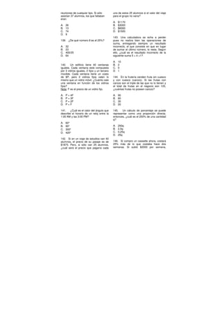 reuniones de cualquier tipo. Si sólo
asistían 37 alumnos, los que faltaban
eran:
A. 26
B. 13
C. 74
D. 9
139. ¿De qué número 8 es el 25%?
A. 32
B. 23
C. 400/25
D. 64
140. Un edificio tiene 40 ventanas
iguales. Cada ventana está compuesta
por 3 vidrios iguales, 2 fijos y un tercero
movible. Cada ventana tiene un costo
de $P, pero 2 vidrios fijos valen lo
mismo que un vidrio móvil. ¿Cuánto vale
una ventana en función de los vidrios
fijos?
Nota: F es el precio de un vidrio fijo.
A. P = 4F
B. P = 3F
C. P = 2F
D. P = F
141. ¿Cuál es el valor del ángulo que
describe el horario de un reloj entre la
1:00 AM y las 3:00 PM?
A. 60°
B. 90°
C. 300°
D. 420°
142. Si en un viaje de estudios van 40
alumnos, el precio de su pasaje es de
$1875. Pero, si sólo van 25 alumnos,
¿cuál será el precio que pagaría cada
uno de estos 25 alumnos si el valor del viaje
para el grupo no varía?
A. $1170
B. $3000
C. $6000
D. $1500
143. Una calculadora se echa a perder
pues no realiza bien las operaciones de
suma, entregando siempre un resultado
incorrecto, el que consiste en que en lugar
de sumar el último número, lo resta. Según
ello, ¿cuál es el resultado incorrecto de la
siguiente suma 5 + 4 +1?
A. 10
B. 2
C. 0
D. 1
144. En la frutería venden fruta sin cuesco
y con cuesco (carozo). Si las frutas con
carozo son el triple de las que no lo tienen y
el total de frutas en el negocio son 120,
¿cuántas frutas no poseen carozo?
A. 90
B. 60
C. 30
D. 20
145. Un cálculo de porcentaje se puede
representar como una proporción directa,
entonces, ¿cuál es el 250% de una cantidad
q?
A. 250q
B. 2,5q
C. 0,25q
D. 25q
146. Si compro un cassette ahora, costará
25% más de lo que costaba hace dos
semanas. Si subió $2000 por semana,
 