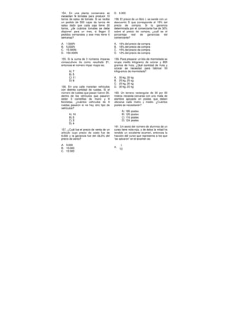 154. En una planta conservera se
necesitan N tomates para producir 10
tarros de salsa de tomate. Si se recibe
un pedido de 500 cajas de tarros de
salsa dado que cada caja tiene 30
tarros, ¿de cuántos tomates se debe
disponer para un mes, si llegan 2
pedidos semanales y ese mes tiene 5
semanas?
A. 1.500N
B. 5.000N
C. 15.000N
D. 150.000N
155. Si la suma de 3 números impares
consecutivos da como resultado 21,
entonces el número impar mayor es:
A) 7
B) 5
C) 11
D) 9
156. En una calle transitan vehículos
con distinta cantidad de ruedas. Si el
número de ruedas que pasan fueron 35,
dentro de los vehículos que pasaron
están 3 carretillas de mano y 8
bicicletas, ¿cuántos vehículos de 4
ruedas pasaron si no hay otro tipo de
vehículos?
A) 16
B) 5
C) 3
D) 4
157. ¿Cuál fue el precio de venta de un
artículo cuyo precio de costo fue de
6.000 y la ganancia fue del 33,3% del
precio de venta?
A. 9.000
B. 10.000
C. 12.000
D. 8.000
158. El precio de un libro L se vende con un
descuento D que corresponde al 18% del
precio de compra. Si la ganancia
determinada por el comerciante fue de 30%
sobre el precio de compra, ¿cuál es el
porcentaje real de ganancias del
comerciante?
A. 16% del precio de compra
B. 18% del precio de compra
C. 15% del precio de compra
D. 12% del precio de compra
159. Para preparar un kilo de mermelada se
ocupa medio kilogramo de azúcar y 600
gramos de fruta. ¿Qué cantidad de fruta y
azúcar se necesitan para fabricar 50
kilogramos de mermelada?
A. 30 kg, 30 kg
B. 25 kg, 25 kg
C. 25 kg, 30 kg
D. 30 kg, 25 kg
160. Un terreno rectangular de 30 por 60
metros necesita cercarse con una malla de
alambre apoyada en postes que deben
ubicarse cada metro y medio. ¿Cuántos
postes se necesitarán?
A) 180 postes
B) 120 postes
C) 116 postes
D) 124 postes
161. Un sexto del número de alumnos de un
curso tiene nota roja, y de éstos la mitad ha
rendido un excelente examen, entonces la
fracción del curso que representa a los que
“se salvaron” en el examen es:
A.
1
12
 