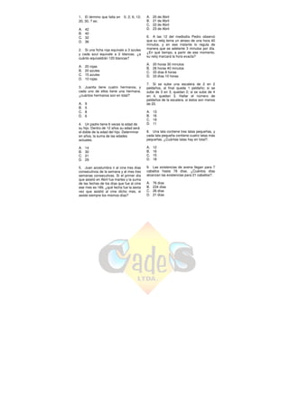 1. El término que falta en 0; 2; 6; 12;
20, 30, ? es:
A. 42
B. 40
C. 32
D. 36
2. Si una ficha roja equivale a 3 azules
y cada azul equivale a 2 blancas, ¿a
cuánto equivaldrán 120 blancas?
A. 20 rojas
B. 20 azules
C. 15 azules
D. 10 rojas
3. Juanita tiene cuatro hermanos, y
cada uno de ellos tiene una hermana,
¿cuántos hermanos son en total?
A. 9
B. 5
C. 8
D. 6
4. Un padre tiene 6 veces la edad de
su hijo. Dentro de 12 años su edad será
el doble de la edad del hijo. Determinar
en años, la suma de las edades
actuales.
A. 14
B. 30
C. 21
D. 29
5. Juan acostumbra ir al cine tres días
consecutivos de la semana y al mes tres
semanas consecutivas. Si el primer día
que asistió en Abril fue martes y la suma
de las fechas de los días que fue al cine
ese mes es 189, ¿qué fecha fue la sexta
vez que asistió al cine dicho mes, si
asiste siempre los mismos días?
A. 20 de Abril
B. 21 de Abril
C. 22 de Abril
D. 23 de Abril
6. A las 12 del mediodía Pedro observó
que su reloj tenía un atraso de una hora 40
minutos, y en ese instante lo regula de
manera que se adelante 3 minutos por día.
¿En qué tiempo, a partir de ese momento,
su reloj marcará la hora exacta?
A. 20 horas 30 minutos
B. 26 horas 40 minutos
C. 33 días 8 horas
D. 33 días 10 horas
7. Si se sube una escalera de 2 en 2
peldaños, al final queda 1 peldaño; si se
sube de 3 en 3, quedan 2; si se sube de 4
en 4, quedan 3. Hallar el número de
peldaños de la escalera, si éstos son menos
de 20.
A. 13
B. 16
C. 19
D. 11
8. Una lata contiene tres latas pequeñas, y
cada lata pequeña contiene cuatro latas más
pequeñas. ¿Cuántas latas hay en total?.
A. 12
B. 16
C. 15
D. 18
9. Las existencias de avena llegan para 7
caballos hasta 78 días. ¿Cuántos días
alcanzan las existencias para 21 caballos?.
A. 76 días
B. 234 días
C. 26 días
D. 21 días
 