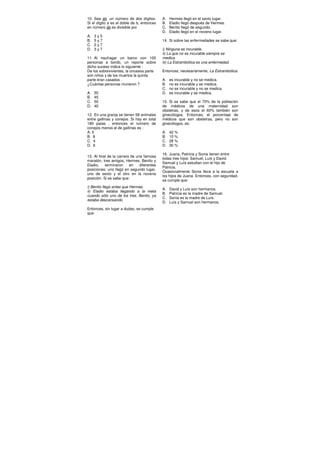 10. Sea ab un número de dos dígitos.
Si el dígito a es el doble de b, entonces
en número ab es divisible por
A. 3 y 5
B. 5 y 7
C. 2 y 7
D. 3 y 7
11. Al naufragar un barco con 100
personas a bordo, un reporte sobre
dicho suceso indica lo siguiente :
De los sobrevivientes, la onceava parte
son niños y de los muertos la quinta
parte eran casados .
¿Cuántas personas murieron ?
A. 55
B. 45
C. 50
D. 40
12. En una granja se tienen 58 animales
entre gallinas y conejos. Si hay en total
180 patas , entonces el número de
conejos menos el de gallinas es :
A. 5
B. 8
C. 4
D. 6
13. Al final de la carrera de una famosa
maratón, tres amigos, Hermes, Benito y
Eladio, terminaron en diferentes
posiciones: uno llegó en segundo lugar,
uno de sexto y el otro en la novena
posición. Si se sabe que:
i) Benito llegó antes que Hermes.
ii) Eladio estaba llegando a la meta
cuando sólo uno de los tres, Benito, ya
estaba descansando.
Entonces, sin lugar a dudas, se cumple
que:
A. Hermes llegó en el sexto lugar.
B. Eladio llegó después de Hermes.
C. Benito llegó de segundo.
D. Eladio llegó en el noveno lugar.
14. Si sobre las enfermedades se sabe que:
i) Ninguna es incurable.
ii) La que no es incurable siempre se
medica.
iii) La Estrambótica es una enfermedad.
Entonces, necesariamente, La Estrambótica:
A. es incurable y no se medica.
B. no es incurable y se medica.
C. no es incurable y no se medica.
D. es incurable y se medica.
15. Si se sabe que el 70% de la población
de médicos de una maternidad son
obstetras, y de esos el 60% también son
ginecólogos. Entonces, el porcentaje de
médicos que son obstetras, pero no son
ginecólogos, es:
A. 42 %
B. 10 %
C. 28 %
D. 30 %
16. Juana, Patricia y Sonia tienen entre
todas tres hijos: Samuel, Luís y David.
Samuel y Luís estudian con el hijo de
Patricia.
Ocasionalmente Sonia lleva a la escuela a
los hijos de Juana. Entonces, con seguridad,
se cumple que:
A. David y Luís son hermanos.
B. Patricia es la madre de Samuel.
C. Sonia es la madre de Luís.
D. Luís y Samuel son hermanos.
 