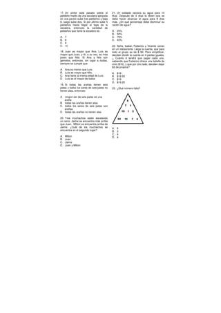 17. Un pintor está parado sobre el
peldaño medio de una escalera apoyada
en una pared; sube tres peldaños y baja
6; luego sube dos. Si por último sube 5
peldaños hasta llegar al tope de la
escalera, entonces la cantidad de
peldaños que tiene la escalera es:
A. 7
B. 8
C. 9
D. 10
18. Juan es mayor que Ana; Luís es
mayor que Juan, y él, a su vez, es más
joven que Nilo. Si Ana y Nilo son
gemelos, entonces, sin lugar a dudas,
siempre se cumple que:
A. Ana es menor que Luís.
B. Luís es mayor que Nilo.
C. Ana tiene la misma edad de Luís.
D. Luís es el mayor de todos
19. Si todas las arañas tienen seis
patas y todos los seres de seis patas no
tienen alas, entonces:
A. ningún ser de seis patas es una
araña
B. todas las arañas tienen alas
C. todos los seres de seis patas son
arañas
D. todas las arañas no tienen alas
20. Tres muchachos están escalando
un cerro. Jaime se encuentra más arriba
que Juan. Milton se encuentra arriba de
Jaime. ¿Cuál de los muchachos se
encuentra en el segundo lugar?
A. Milton
B. Juan
C. Jaime
D. Juan y Milton
21. Un soldado raciona su agua para 10
días. Después de 4 días le dicen que se
debe hacer alcanzar el agua para 8 días
más. ¿En qué porcentaje debe disminuir su
ración de agua?
A. 25%
B. 50%
C. 75%
D. 45%
22. Sofía, Isabel, Federico y Vicente cenan
en un restaurante. Llega la cuenta, que para
todo el grupo es de $ 90. Para simplificar,
deciden dividir la cuenta en 4 partes iguales.
¿ Cuánto é tendrá que pagar cada uno,
sabiendo que Federico ofrece una botella de
vino ($16), y que por otro lado, deciden dejar
$2 de propina?
A. $18
B. $18.50
C. $19
D. $19.20
23. ¿Qué número falta?
A. 6
B. 3
C. 4
D. 8
 