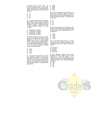 24. Carlota tiene cuatro años. Su
hermana grande María es tres veces
mayor que Carlota. ¿ Qué edad tendrá
María cuando sea dos veces mayor que
Carlota?
A. 14
B. 16
C. 18
D. 20
25. Un grupo de personas se encuentra
para discutir. Estas personas trajeron
todas a su(s) gato(s). Había en total 22
cabezas y 72 pies. ¿ Cuántas personas
y gatos estaban presentes en esta
reunión?
A. 6 personas y 16 gatos
B. 7 personas y 15 gatos
C. 8 personas y 14 gatos
D. 9 personas y 13 gatos
26. Tomás perdió su empleo a tiempo
parcial, lo que redujo las rentas de su
pareja en un 20 %. Su mujer Leticia
decide efectuar horas suplementarias
con el fin de compensar esta pérdida. ¿
Por cuánto deberá multiplicar su salario
con el fin de que la renta de la pareja
vuelva a su nivel original?
A. 1,02
B. 1,025
C. 1,20
D. 1,25
27. La posición más próxima al sol de
dos cometas se repite en el primero de
ellos cada 100 años y en el segundo
cada 75. Si han pasado ambos por su
posición más próxima al sol el año 2000,
¿en qué año volverán a encontrarse de
igual modo?
A. 2300
B. 2290
C. 2270
D. 2310
28. Ana ha pescado la cuarta parte de los
peces que ha pescado Rubén. Si este le
diera 45 peces a Ana, ambos quedarían con
el mismo número de peces. ¿Cuántos peces
pescó Ana?
A. 20
B. 24
C. 30
D. 36
29. Si una pizza de 25 cm de diámetro vale
$ 800, ¿Cuál será el precio en pesos de otra
pizza con los mismos ingredientes y 35 cm
de diámetro?
A. 1400
B. 1456
C. 1.512
D. 1568
30. Si una persona llega al azar a un lugar
entre las 9 y las 11:30 de la mañana, ¿qué
probabilidad hay de que llegue antes de las
10:30?
A. 0,4 (40 %)
B. 0.5 (50%)
C. 0,6 (60%)
D. 0,75 (75 %)
31. Una persona compra una cámara
fotográfica por $62. Cada carrete en color
cuesta $ 3 y tiene 36 negativos. Si el
revelado de cada uno de ellos cuesta $ 0,25
y gasta en total $ 122, ¿cuántas fotografías
ha hecho?
A. 108
B. 180
C. 144
D. 216
 