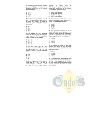 32. De dos números naturales se sabe
que suman 15 y que el producto de su
suma por su diferencia es 75. ¿Cuáles
son esos números?
A. 12 y 3
B. 14 y 1
C. 8 y 7
D. 10 y 5
33. Un barco tiene provisiones para 20
días y 45 tripulantes pero, al emprender
el viaje, se quedan en tierra 9
marineros. ¿Para cuantos días llegarán
los víveres?
A. 25
B. 20
C. 30
D. 35
34. Las edades de dos hermanos
suman 35 años y el doble de la edad del
mayor supera en 25 años la edad del
menor. ¿Cuáles son sus edades?
A. 25 y 10
B. 18 y 17
C. 22 y 13
D. 20 y 15
35. Un niño tiene más de cien
caramelos y menos de 130. Los cuenta
de 2 en 2, de 3 en 3 y de 5 en 5, y
siempre le sobra 1. ¿Cuántos caramelos
tiene?
A. 102
B. 121
C. 115
D. 87
36. En un negocio dos socios ganaron
cierto mes $ 75.000 . A uno le
correspondieron $ 30.000 y al otro
el resto. Si entre ambos habían
aportado un capital inicial de
$125.000 y el reparto de beneficios es
directamente proporcional a la inversión,
¿cuánto dinero aportó cada uno?
A. 50 y 75 miles de pesos
B. 40 y 85 miles de pesos
C. 60 y 65 miles de pesos
D. 55 y 70 miles de pesos
37. Dos números son tales que su suma
vale 35, y el doble del mayor supera en 25 al
menor. ¿Cuáles son esos números?
A. 12 y 23
B. 14 y 21
C. 15 y 20
D. 17 y 18
38. Unos cazadores cogieron en un día
tantas codornices como perdices y un
número de liebres tres veces mayor que la
suma de los anteriores. Si en total cazaron
24 piezas, ¿cuántas eran de cada clase?
A. 2, 2 y 20
B. 4, 4 y 16
C. 5, 5 y 14
D. 3, 3 y 18
39. Un depósito se llena en seis horas
abriendo cinco llaves de paso del mismo
caudal. ¿En cuánto tiempo lo llenarán si se
abren sólo 2 llaves?
A. 12 horas
B. 15 horas
C. 16 horas
D. 14 horas
40. ¿Cuántos ladrillos serán precisos para
construir un pequeño muro macizo de 16 m
de largo, 1 m de alto y 25 cm de ancho, si
por cada metro cúbico de construcción se
precisan (contando el mortero de unión)
1000 ladrillos?
 