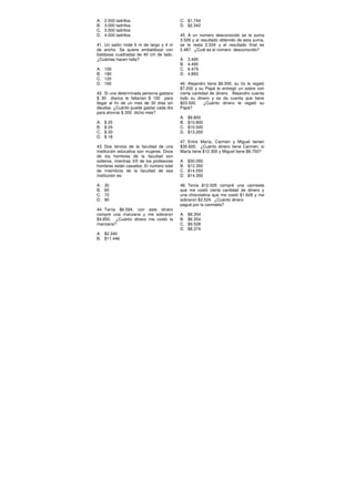 A. 2.500 ladrillos
B. 3.000 ladrillos
C. 3.500 ladrillos
D. 4.000 ladrillos
41. Un salón mide 6 m de largo y 4 m
de ancho. Se quiere embaldosar con
baldosas cuadradas de 40 cm de lado.
¿Cuántas hacen falta?
A. 150
B. 180
C. 120
D. 160
42. Si una determinada persona gastara
$ 30 diarios le faltarían $ 100 para
llegar al fin de un mes de 30 días sin
deudas. ¿Cuánto puede gastar cada día
para ahorrar $ 200 dicho mes?
A. $ 25
B. $ 24
C. $ 20
D. $ 18
43. Dos tercios de la facultad de una
Institución educativa son mujeres. Doce
de los hombres de la facultad son
solteros, mientras 3/5 de los profesores
hombres están casados. El número total
de miembros de la facultad de esa
institución es:
A. 30
B. 60
C. 72
D. 90
44. Tenía $6.594, con este dinero
compré una manzana y me sobraron
$4.850. ¿Cuánto dinero me costó la
manzana?
A. $2.340
B. $11.446
C. $1.744
D. $2.342
45. A un número desconocido se le suma
3.526 y al resultado obtenido de esta suma,
se le resta 2.534 y el resultado final es
5.487. ¿Cuál es el número desconocido?
A. 3.495
B. 4.495
C. 6.479
D. 4.893
46. Alejandro tiene $6.500, su tío le regaló
$7.200 y su Papá le entregó un sobre con
cierta cantidad de dinero. Alejandro cuenta
todo su dinero y se da cuenta que tiene
$23.500. ¿Cuánto dinero le regaló su
Papá?
A. $9.800
B. $10.800
C. $10.500
D. $13.200
47. Entre María, Carmen y Miguel tienen
$35.600. ¿Cuánto dinero tiene Carmen, si
María tiene $12.300 y Miguel tiene $8.750?
A. $30.050
B. $12.350
C. $14.550
D. $14.350
48. Tenía $12.526 compré una camiseta
que me costó cierta cantidad de dinero y
una chocolatina que me costó $1.628 y me
sobraron $2.524. ¿Cuánto dinero
pagué por la camiseta?
A. $9.354
B. $6.354
C. $9.528
D. $8.374
 