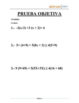 REPASO 2011

     PRUEBA OBJETIVA
NOMBRE:

CURSO:

1.- -2(x-3) +3 (x + 2)< 4




2.- 5+ (4+9) > 5(8x + 3) ≥ 4(5+9)




3.- 9 (9+69) < 5(5X+3X) ≤ 4(16 + 68)




                   Página 1
 