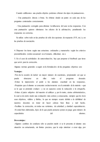 Cuando calificamos una prueba objetiva podemos obtener dos tipos de puntuaciones.
– Una puntuación directa o bruta. Se obtiene dando un punto en cada una de las
preguntas contestadas correctamente.
– Una puntuación corregida para eliminar la influencia del azar en las respuestas. Con
esta puntuación quieren eliminarse los efectos de la adivinación, penalizando las
respuestas no correctas.
Se utiliza sobre todo en las pruebas de sólo dos opciones de respuesta (V/F, etc.) y en
las pruebas de asociación.
4. Disponer los ítems según una estructura: ordenarlos y numerarlos según los criterios
preestablecidos (orden secuencial en el temario, dificultad, etc.).
5. En el caso de actividades de autoevaluación, hay que preparar el feedback que tiene
que servir para la corrección.
Algunas normas generales a seguir en la formulación de las preguntas objetivas son:
Ventajas:
-Nos da la ocasión de incluir un mayor número de cuestiones, propiciando así que se
pueda abarcarse en ellas todo el programa deseado.
-Evitan la imprecisión al pedir a los alumnos exactitud en las respuestas.
-Propician que el alumno se concentre exclusivamente en el contenido de la materia --que
es lo que se pretende evaluar-- y no en aspectos como la redacción o la ortografía.
-Evitan el juicio subjetivo del maestro al calificar y, por lo tanto, ciertas arbitrariedades,
lo cual es de cierto modo una evaluación más certera y consecuente, siempre que los item
sean objetivos, válidos y fiables, lo que no siempre ocurre debido a la debilidad de
nuestros docentes en tratar de hacer cabeza bien lleno y mal hecho.
-Facilitan la corrección, en todas sus vertientes, de celeridad y claridad especialmente.
-Si están bien elaboradas, lejos de lo que puede pensarse ponen en juego gran número de
capacidades del alumno.
Desventajas:
-Algunos cambios de conducta sólo se pueden medir si se le presenta al alumno una
situación no estructurada, sin límites precisos, que le exija sintetizar o crear algo, por
 