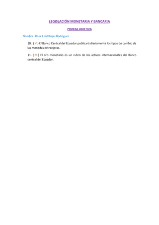 LEGISLACIÓN MONETARIA Y BANCARIA<br />PRUEBA OBJETIVA<br />Nombre: Rosa Enid Rojas Rodríguez<br />10.  ( V ) El Banco Central del Ecuador publicará diariamente los tipos de cambio de las monedas extranjeras.<br />11. ( V ) El oro monetario es un rubro de los activos internacionales del Banco central del Ecuador.<br />