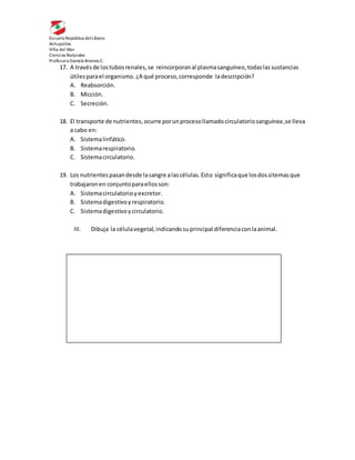 Escuela República delLíbano
Achupallas
Viña del Mar
Ciencias Naturales
Profesora Daniela Briones C.
17. A travésde lostubosrenales,se reincorporanal plasmasanguíneo,todaslassustancias
útilesparael organismo.¿A qué proceso,corresponde ladescripción?
A. Reabsorción.
B. Micción.
C. Secreción.
18. El transporte de nutrientes,ocurre porunprocesollamadocirculatoriosanguínea,se lleva
a cabo en:
A. Sistemalinfático.
B. Sistemarespiratorio.
C. Sistemacirculatorio.
19. Los nutrientespasandesde lasangre alascélulas.Esto significaque losdossitemasque
trabajaronen conjuntoparaellosson:
A. Sistemacirculatorioyexcretor.
B. Sistemadigestivoyrespiratorio.
C. Sistemadigestivoycirculatorio.
III. Dibuja la célulavegetal,indicandosuprincipal diferenciaconlaanimal.
 