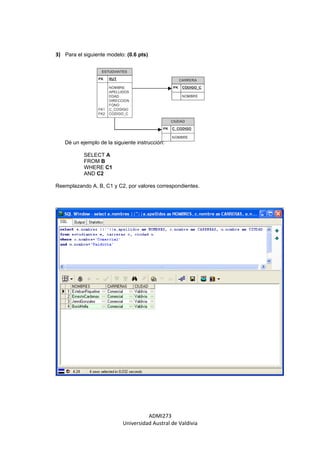 3) Para el siguiente modelo: (0.6 pts)




   Dé un ejemplo de la siguiente instrucción:

           SELECT A
           FROM B
           WHERE C1
           AND C2

Reemplazando A, B, C1 y C2, por valores correspondientes.




                                     ADMI273
                           Universidad Austral de Valdivia
 