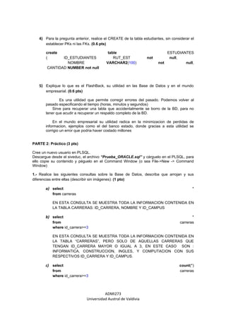 4) Para la pregunta anterior, realice el CREATE de la tabla estudiantes, sin considerar el
       establecer PKs ni las FKs. (0.6 pts)

       create                                  table                        ESTUDIANTES
       (       ID_ESTUDIANTES                     RUT_EST         not        null,
                 NOMBRE                       VARCHAR2(100)             not         null,
        CANTIDAD NUMBER not null



   5) Explique lo que es el FlashBack, su utilidad en las Base de Datos y en el mundo
       empresarial. (0.6 pts)

               Es una utilidad que permite corregir errores del pasado. Podemos volver al
       pasado especificando el tiempo (horas, minutos y segundos)
           Sirve para recuperar una tabla que accidentalmente se borro de la BD, para no
       tener que acudir a recuperar un respaldo completo de la BD.

           En el mundo empresarial su utilidad radica en la minimizacion de perdidas de
       informacion, ejemplos como el del banco estado, donde gracias a esta utilidad se
       corrigio un error que podria haver costado millones


PARTE 2: Práctico (3 pts)

Cree un nuevo usuario en PLSQL.
Descargue desde el siveduc, el archivo “Prueba_ORACLE.sql” y cárguelo en el PLSQL, para
ello copie su contenido y péguelo en el Command Window (o sea File->New -> Command
Window)

1.- Realice las siguientes consultas sobre la Base de Datos, describa que arrojan y sus
diferencias entre ellas (describir sin imágenes): (1 pto)

       a) select                                                                            *
           from carreras

           EN ESTA CONSULTA SE MUESTRA TODA LA INFORMACION CONTENIDA EN
           LA TABLA CARRERAS: ID_CARRERA, NOMBRE Y ID_CAMPUS

       b) select                                                                           *
           from                                                                     carreras
           where id_carrera>=3

           EN ESTA CONSULTA SE MUESTRA TODA LA INFORMACION CONTENIDA EN
           LA TABLA “CARRERAS”, PERO SOLO DE AQUELLAS CARRERAS QUE
           TENGAN ID_CARRERA MAYOR O IGUAL A 3, EN ESTE CASO SON :
           INFORMATICA, CONSTRUCCION, INGLES, Y COMPUTACION CON SUS
           RESPECTIVOS ID_CARRERA Y ID_CAMPUS.

       c) select                                                                    count(*)
           from                                                                     carreras
           where id_carrera>=3



                                          ADMI273
                                Universidad Austral de Valdivia
 