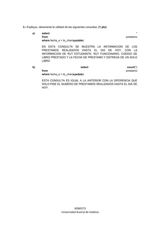 3.- Explique, claramente la utilidad de las siguientes consultas: (1 pto)

        a)      select                                                             *
                from                                                        prestamo
                where fecha_e > to_char(sysdate)

                EN ESTA CONSULTA SE MUESTRA LA INFORMACION DE LOS
                PRESTAMOS REALIZADOS HASTA EL DIA DE HOY, CON LA
                INFORMACION DE RUT ESTUDIANTE, RUT FUNCIONARIO, CODIGO DE
                LIBRO PRESTADO Y LA FECHA DE PRESTAMO Y ENTREGA DE UN SOLO
                LIBRO

        b)                                   select                          count(*)
                from                                                        prestamo
                where fecha_e > to_char(sysdate)

                ESTA CONSULTA ES IGUAL A LA ANTERIOR CON LA DIFERENCIA QUE
                SOLO PIDE EL NUMERO DE PRESTAMOS REALIZADOS HASTA EL DIA DE
                HOY.




                                           ADMI273
                                 Universidad Austral de Valdivia
 