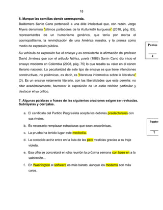 18
6. Marque las comillas donde corresponda.
Baldomero Sanín Cano perteneció a una élite intelectual que, con razón, Jorge
Myers denomina “últimos portadores de la Kulturkritik burguesa” (2010, pág. 83),
representantes de un humanismo genérico, que tenía por marca el
cosmopolitismo, la reivindicación de una América nuestra, y la prensa como
medio de expresión pública.
Su vehículo de expresión fue el ensayo y es consistente la afirmación del profesor
David Jiménez que con el artículo Núñez, poeta (1888) Sanín Cano dio inicio el
ensayo moderno en Colombia (2008, pág. 75) lo que resalta su valor en el canon
literario nacional. La peculiaridad de este tipo de ensayo es que tiene intenciones
constructivas, no polémicas, es decir, es “literatura informativa sobre la literatura”
(3). Es un ensayo netamente literario, con las liberalidades que este permite: no
citar académicamente, favorecer la exposición de un estilo retórico particular y
destacar el yo crítico.
7. Algunas palabras o frases de las siguientes oraciones exigen ser revisadas.
Subráyelas y corríjalas.
a. El candidato del Partido Progresista acepta los debates preelectorales con
sus rivales.
b. Es necesario remplazar estructuras que sean anacrónicas.
c. La prueba ha tenido lugar este mediodía.
d. La conocida actriz entra en la lista de las peor vestidas gracias a su traje
violeta.
e. Esa cifra se concretará en otra reunión la próxima semana con base en a la
valoración...
f. En Washington el software es más barato, aunque los modems son más
caros.
Puntos
_____
7
Puntos
_____
4
 