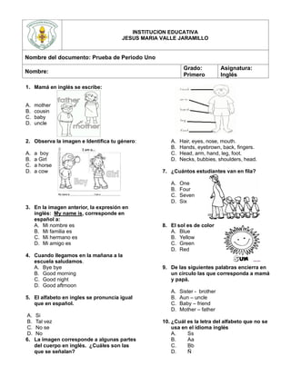 1. Mamá en inglés se escribe:
A. mother
B. cousin
C. baby
D. uncle
2. Observa la imagen e Identifica tu género:
A. a boy
B. a Girl
C. a horse
D. a cow
3. En la imagen anterior, la expresión en
inglés: My name is, corresponde en
español a:
A. Mi nombre es
B. Mi familia es
C. Mi hermano es
D. Mi amigo es
4. Cuando llegamos en la mañana a la
escuela saludamos.
A. Bye bye
B. Good morning
C. Good night
D. Good aftrnoon
5. El alfabeto en ingles se pronuncia igual
que en español.
A. Si
B. Tal vez
C. No se
D. No
6. La imagen corresponde a algunas partes
del cuerpo en inglés. ¿Cuáles son las
que se señalan?
A. Hair, eyes, nose, mouth.
B. Hands, eyebrown, back, fingers.
C. Head, arm, hand, leg, foot.
D. Necks, bubbies, shoulders, head.
7. ¿Cuántos estudiantes van en fila?
A. One
B. Four
C. Seven
D. Six
8. El sol es de color
A. Blue
B. Yellow
C. Green
D. Red
9. De las siguientes palabras encierra en
un círculo las que corresponda a mamá
y papá.
A. Sister - brother
B. Aun – uncle
C. Baby – friend
D. Mother – father
10. ¿Cuál es la letra del alfabeto que no se
usa en el idioma inglés
A. Ss
B. Aa
C. Bb
D. Ñ
INSTITUCION EDUCATIVA
JESUS MARIA VALLE JARAMILLO
Nombre del documento: Prueba de Periodo Uno
Nombre:
Grado:
Primero
Asignatura:
Inglés
 