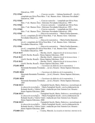 Educativas, 1999
372.3 ITKC _ - . Ciencias sociales / Adriana Serulnicoff ... [et al.] ;
compilado por Silvia Nora Itkin. 1ª ed.. Buenos Aires : Ediciones Novedades
Educativas, 1999
372.3 ITKE _ - . Ciencias naturales / compilado por Silvia Nora
Itkin. 1ª ed.. Buenos Aires : Ediciones Novedades Educativas, 1999
372.3 ITKE _ - . Ciencias naturales / compilado por Silvia Nora
Itkin. 1ª ed.. Buenos Aires : Ediciones Novedades Educativas, 1999
372.3 ITKE _ - . Ciencias naturales / compilado por Silvia Nora
Itkin. 1ª ed.. Buenos Aires : Ediciones Novedades Educativas, 1999
372.3 ITKI _ - . Educación matemática / María Emilia Quaranta ...
[et al.] ; compilado por Silvia Nora Itkin. 1ª ed.. Buenos Aires : Ediciones
Novedades Educativas, 1999
372.3 ITKI _ - . Educación matemática / María Emilia Quaranta ...
[et al.] ; compilado por Silvia Nora Itkin. 1ª ed.. Buenos Aires : Ediciones
Novedades Educativas, 1999
372.3 ITKI _ - . Educación matemática / María Emilia Quaranta ...
[et al.] ; compilado por Silvia Nora Itkin. 1ª ed.. Buenos Aires : Ediciones
Novedades Educativas, 1999
372.41 DAV _ - Daviña, Lila R.. Adquisición de la lectoescritura /
Lila R. Daviña. Rosario : Homo Sapiens Ediciones, 1999
372.41 DAV _ - Daviña, Lila R.. Adquisición de la lectoescritura /
Lila R. Daviña. Rosario : Homo Sapiens Ediciones, 1999
372.41 DAV _ - Daviña, Lila R.. Adquisición de la lectoescritura /
Lila R. Daviña. Rosario : Homo Sapiens Ediciones, 1999
372.851 HER _ - . Cuestiones de didáctica de la matemática /
Herminda Hernández Fernández ... [et al.]. Rosario : Homo Sapiens Ediciones,
1997
372.851 HER _ - . Cuestiones de didáctica de la matemática /
Herminda Hernández Fernández ... [et al.]. Rosario : Homo Sapiens Ediciones,
1997
372.851 HER _ - . Cuestiones de didáctica de la matemática /
Herminda Hernández Fernández ... [et al.]. Rosario : Homo Sapiens Ediciones,
1997
372.86 SECC _ - Famiglietti Secchi, María. Didáctica y metodología de
la educación tecnológica / María Famiglietti Secchi ; con la colaboración de
Rolando Secchi y Valerio Valeri ; traducido por José Antonio Lioi. Rosario :
Homo Sapiens Ediciones, 2000
372.86 SECC _ - Famiglietti Secchi, María. Didáctica y metodología de
la educación tecnológica / María Famiglietti Secchi ; con la colaboración de
Rolando Secchi y Valerio Valeri ; traducido por José Antonio Lioi. Rosario :
Homo Sapiens Ediciones, 2000
372.86 SECC _ - Famiglietti Secchi, María. Didáctica y metodología de
la educación tecnológica / María Famiglietti Secchi ; con la colaboración de
Rolando Secchi y Valerio Valeri ; traducido por José Antonio Lioi. Rosario :
Homo Sapiens Ediciones, 2000
372.868 CZA _ - Czarny, Marcela. La escuela en internet, internet en la
 