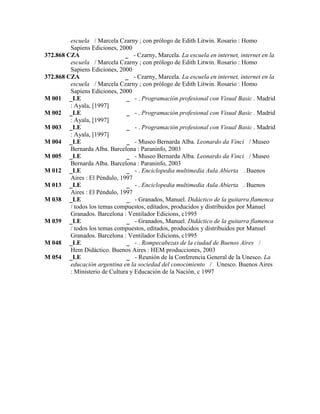 escuela / Marcela Czarny ; con prólogo de Edith Litwin. Rosario : Homo
Sapiens Ediciones, 2000
372.868 CZA _ - Czarny, Marcela. La escuela en internet, internet en la
escuela / Marcela Czarny ; con prólogo de Edith Litwin. Rosario : Homo
Sapiens Ediciones, 2000
372.868 CZA _ - Czarny, Marcela. La escuela en internet, internet en la
escuela / Marcela Czarny ; con prólogo de Edith Litwin. Rosario : Homo
Sapiens Ediciones, 2000
M 001 _LE _ - . Programación profesional con Visual Basic . Madrid
: Ayala, [1997]
M 002 _LE _ - . Programación profesional con Visual Basic . Madrid
: Ayala, [1997]
M 003 _LE _ - . Programación profesional con Visual Basic . Madrid
: Ayala, [1997]
M 004 _LE _ - Museo Bernarda Alba. Leonardo da Vinci / Museo
Bernarda Alba. Barcelona : Paraninfo, 2003
M 005 _LE _ - Museo Bernarda Alba. Leonardo da Vinci / Museo
Bernarda Alba. Barcelona : Paraninfo, 2003
M 012 _LE _ - . Enciclopedia multimedia Aula Abierta . Buenos
Aires : El Péndulo, 1997
M 013 _LE _ - . Enciclopedia multimedia Aula Abierta . Buenos
Aires : El Péndulo, 1997
M 038 _LE _ - Granados, Manuel. Didáctico de la guitarra flamenca
/ todos los temas compuestos, editados, producidos y distribuidos por Manuel
Granados. Barcelona : Ventilador Edicions, c1995
M 039 _LE _ - Granados, Manuel. Didáctico de la guitarra flamenca
/ todos los temas compuestos, editados, producidos y distribuidos por Manuel
Granados. Barcelona : Ventilador Edicions, c1995
M 048 _LE _ - . Rompecabezas de la ciudad de Buenos Aires /
Hem Didáctico. Buenos Aires : HEM producciones, 2003
M 054 _LE _ - Reunión de la Conferencia General de la Unesco. La
educación argentina en la sociedad del conocimiento / Unesco. Buenos Aires
: Ministerio de Cultura y Educación de la Nación, c 1997
 
