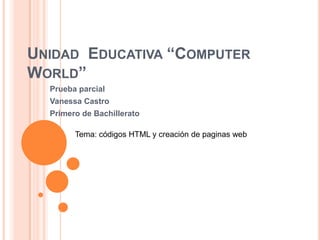 UNIDAD EDUCATIVA “COMPUTER
WORLD”
Prueba parcial
Vanessa Castro
Primero de Bachillerato
Tema: códigos HTML y creación de paginas web
 