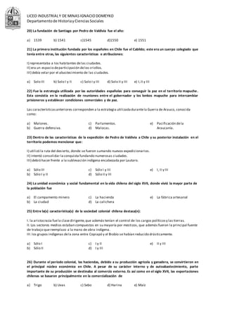 LICEO INDUSTRIALY DE MINASIGNACIODOMEYKO
Departamentode HistoriayCienciasSociales
20) La fundación de Santiago por Pedro de Valdivia fue el año:
a) 1539 b) 1541 c)1545 d)1550 e) 1551
21) La primera institución fundada por los españoles en Chile fue el Cabildo; este era un cuerpo colegiado que
tenía entre otras, las siguientes características o atribuciones:
I) representaba a los habitantes delas ciudades.
II) era un espacio departicipación delos criollos.
III) debía velar por el abastecimiento de las ciudades.
a) Solo III b) Solo I y II c) Solo I y III d) Solo II y III e) I,II y III
22) Fue la estrategia utilizada por las autoridades españolas para conseguir la paz en el territorio mapuche.
Esta consistía en la realización de reuniones entre el gobernador y los lonkos mapuche para intercambiar
prisioneros y establecer condiciones comerciales y de paz.
Las característicasanteriores corresponden a la estrategia utilizadadurantela Guerra de Arauco, conocida
como:
a) Malones.
b) Guerra defensiva.
c) Parlamentos.
d) Malocas.
e) Pacificación dela
Araucanía.
23) Dentro de las características de la expedición de Pedro de Valdivia a Chile y su posterior instalación en el
territorio podemos mencionar que:
I) utilizó la ruta del desierto, donde se fueron sumando nuevos expedicionarios.
II) intentó consolidar laconquista fundando numerosas ciudades.
III) debió hacer frente a la sublevación indígena encabezada por Lautaro.
a) Sólo III
b) Sólo I y II
c) Sólo I y III
d) Sólo II y III
e) I, II y III
24) La unidad económica y social fundamental en la vida chilena del siglo XVII, donde vivió la mayor parte de
la población fue
a) El campamento minero
b) La ciudad
c) La hacienda
d) La calichera
e) La fábrica artesanal
25) Entre la(s) característica(s) de la sociedad colonial chilena destaca(n):
I. la aristocracia fuela clasedirigente,que además tenían el control de los cargos políticosy las tierras.
II.Los sectores medios estaban compuestos en su mayoría por mestizos, que además fueron la principal fuente
de trabajo quereemplazo a la mano de obra indígena.
III.los grupos indígenas dela zona entre Copiapó y el Biobío se habían reducido drásticamente.
a) Sólo I
b) Sólo II
c) I y II
d) I y III
e) II y III
26) Durante el período colonial, las haciendas, debido a su producción agrícola y ganadera, se convirtieron en
el principal núcleo económico en Chile. A pesar de su carácter interno y de autoabastecimiento, parte
importante de su producción se destinaba al comercio externo. Es así como en el siglo XVII, las exportaciones
chilenas se basaron principalmente en la comercialización de
a) Trigo b) Uvas c) Sebo d) Harina e) Maíz
 