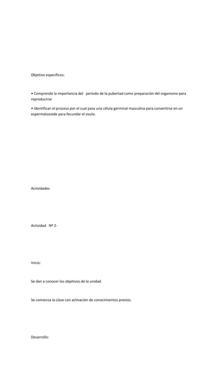 Objetivo específicos:
• Comprende la importancia del período de la pubertad como preparación del organismo para
reproducirse
• Identifican el proceso por el cual pasa una célula germinal masculina para convertirse en un
espermatozoide para fecundar el ovulo.
Actividades
Actividad Nº 2-
Inicio:
Se dan a conocer los objetivos de la unidad.
Se comienza la clase con activación de conocimientos previos.
Desarrollo:
 