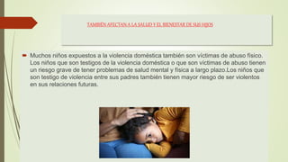 TAMBIÉN AFECTAN A LA SALUD Y EL BIENESTAR DE SUS HIJOS
 Muchos niños expuestos a la violencia doméstica también son víctimas de abuso físico.
Los niños que son testigos de la violencia doméstica o que son víctimas de abuso tienen
un riesgo grave de tener problemas de salud mental y física a largo plazo.Los niños que
son testigo de violencia entre sus padres también tienen mayor riesgo de ser violentos
en sus relaciones futuras.
 