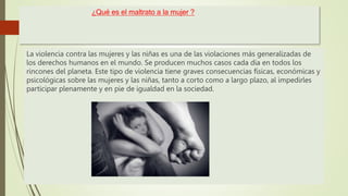 ¿Qué es el maltrato a la mujer ?
La violencia contra las mujeres y las niñas es una de las violaciones más generalizadas de
los derechos humanos en el mundo. Se producen muchos casos cada día en todos los
rincones del planeta. Este tipo de violencia tiene graves consecuencias físicas, económicas y
psicológicas sobre las mujeres y las niñas, tanto a corto como a largo plazo, al impedirles
participar plenamente y en pie de igualdad en la sociedad.
 