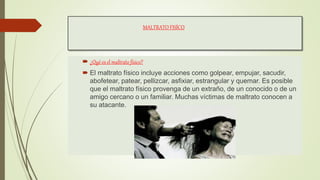 MALTRATO FISÍCO
 ¿Qué es el maltrato físico?
 El maltrato físico incluye acciones como golpear, empujar, sacudir,
abofetear, patear, pellizcar, asfixiar, estrangular y quemar. Es posible
que el maltrato físico provenga de un extraño, de un conocido o de un
amigo cercano o un familiar. Muchas víctimas de maltrato conocen a
su atacante.
 