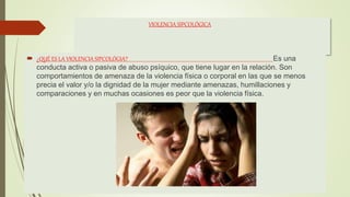VIOLENCIA SIPCOLÓGICA
 ¿QUÉ ES LA VIOLENCIA SIPCOLÓGIA? Es una
conducta activa o pasiva de abuso psíquico, que tiene lugar en la relación. Son
comportamientos de amenaza de la violencia física o corporal en las que se menos
precia el valor y/o la dignidad de la mujer mediante amenazas, humillaciones y
comparaciones y en muchas ocasiones es peor que la violencia física.
 