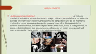 VIOLENCIA DOMESTICA
 ¿QUÉ ES LA VIOLENCIA DOMESTICA? La violencia
doméstica o violencia intrafamiliar es un concepto utilizado para referirse a «la violencia
ejercida en el terreno de la convivencia asimilada, por parte de uno de los miembros
contra otro, contra algunos de los demás o contra todos ellos.​ Comprende todos
aquellos actos violentos, desde el empleo de la fuerza física, hasta el hostigamiento, el
acoso, o la intimidación, que se producen en el seno de un hogar, y que perpetra al
menos un miembro de la familia contra algún otro familiar.
 