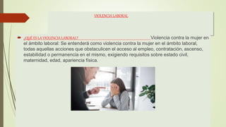 VIOLENCIA LABORAL
 ¿QUÉ ES LA VIOLENCIA LABORAL? Violencia contra la mujer en
el ámbito laboral: Se entenderá como violencia contra la mujer en el ámbito laboral,
todas aquellas acciones que obstaculicen el acceso al empleo, contratación, ascenso,
estabilidad o permanencia en el mismo, exigiendo requisitos sobre estado civil,
maternidad, edad, apariencia física.
 