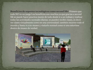 Beneficios de soportes tecnológicos como secondlife:Primero que todo NO es un juego Los beneficios son muchos ya que gracias a secondlife se puede hacer practica mente de todo desde ir a un trabajo y realizar todas las actividades normales diarias; se pueden recibir clases, es decir ver clases virtualmente como en una universidad; también recorrer todo el mundo y hasta ir a un museo y visitarlo normal como si uno estuviese dentro de museo de verdad.