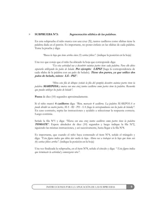 9
SUBPRUEBA Nº3: Segmentación silábica de las palabras.
En esta subprueba el niño marca con una cruz (X), tantos casilleros como sílabas tiene la
palabra dada en el patrón. Es importante, no poner énfasis en las sílabas de cada palabra.
Tome la prueba y diga:
“Busca la hoja que tiene arriba cinco (5) caritas felices”. (indique la posición en la hoja)
Una vez que coteje que el niño ha ubicado la hoja que corresponde diga:
“En esta actividad vas a descubrir cuántas partes tiene cada palabra. Para ello debes
separarla utilizando los palos de helado. Por ejemplo: LÁPIZ (haga la correspondencia de
cada sílaba de la palabra con un palo de helado). Tiene dos partes, ya que utilice dos
palos de helado, miren: LÁ - PIZ”.
“Mira esta fila de dibujos (señale la fila del ejemplo) descubre cuántas partes tiene la
palabra MARIPOSA y marca con una cruz tantos casilleros como partes tiene la palabra. Recuerda
que puedes utilizar los palos de helado”.
Pausa de diez (10) segundos aproximadamente.
Si el niño marcó 4 casilleros diga: “Bien, marcaste 4 casilleros. La palabra MARIPOSA se
puede dividir en cuatro partes, MA - RI - PO - SA (haga la correspondencia con los palos de helado)”.
En caso contrario, repita las instrucciones y ayúdelo a seleccionar la respuesta correcta.
Luego continúe.
Señale la fila Nº1 y diga: “Marca con una cruz tantos casilleros como partes tiene la palabra
TOMATE”. Espere alrededor de diez (10) segundos y luego indique la fila Nº2,
siguiendo las mismas instrucciones, y así sucesivamente, hasta llegar a la fila Nº8.
Es importante, que cuando el niño haya contestado el ítem Nº4, señale el triángulo y
diga: “Esta figura indica que debes dar vuelta la hoja. Ahora vas a trabajar en la hoja que tiene seis
(6) caritas felices arriba”. (indique la posición en la hoja)
Una vez finalizada la subprueba, en el ítem Nº8, señale el círculo y diga: “ Esta figura indica
que terminaste la actividad y comenzarás otra”.
INSTRUCCIONES PARA LA APLICACIÓN DE LAS SUBPRUEBAS
 