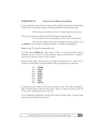 10
SUBPRUEBA Nº4: Inversión de las sílabas de las palabras.
En esta subprueba el niño marca con una cruz (X), el dibujo de la fila que corresponde a
la palabra que el examinador verbaliza de manera invertida. Tome la prueba y diga:
“Busca la hoja que tiene arriba siete (7) soles”. (indique la posición en la hoja)
Una vez que coteje que el niño ha ubicado la hoja que corresponde, diga:
“En esta actividad yo te voy a decir una palabra al revés y tú vas a descubrir cuál es.
“Mira esta fila de dibujos (señale la fila del ejemplo) descubre que palabra es, si yo
digo MACA, y marca con una cruz el dibujo de la palabra. ” (verbalice cada alternativa)
Pausa de diez (10) segundos aproximadamente.
Si el niño marcó CAMA diga: “Bien, marcaste CAMA. Al dar vuelta la palabra MACA
descubrimos que dice CAMA”. En caso contrario, repita las instrucciones y ayúdelo a
seleccionar la respuesta correcta. Luego continúe.
Señale cada fila y diga: “Marca con una cruz el dibujo de la palabra que te voy a decir al revés”.
(verbalice cada alternativa), espere alrededor de diez (10) segundos entre cada ítem.
Nº1 NOMA
Nº2 TAGO
Nº3 SAPE
Nº4 SAME
Nº5 PAMA
Nº6 NATI
Nº7 PAPI
Nº8 GRETI
Es importante, que cuando el niño haya contestado el ítem Nº4, señale el triángulo y
diga: “Esta figura indica que debes dar vuelta la hoja. Ahora vas a trabajar en la hoja que tiene ocho
(8) soles arriba”. (indique la posición en la hoja)
Una vez finalizada la subprueba, en el ítem Nº8, señale el círculo y diga: “ Esta figura indica
que terminaste la actividad y comenzarás otra”.
INSTRUCCIONES PARA LA APLICACIÓN DE LAS SUBPRUEBAS
 