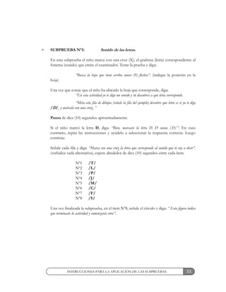 11
SUBPRUEBA Nº5: Sonido de las letras.
En esta subprueba el niño marca con una cruz (X), el grafema (letra) correspondiente al
fonema (sonido) que emite el examinador. Tome la prueba y diga:
“Busca la hoja que tiene arriba nueve (9) flechas”. (indique la posición en la
hoja)
Una vez que coteje que el niño ha ubicado la hoja que corresponde, diga:
“En esta actividad yo te digo un sonido y tú descubres a que letra corresponde.
“Mira esta fila de dibujos (señale la fila del ejemplo) descubre que letra es si yo te digo
/D/, y márcala con una cruz. ”
Pausa de diez (10) segundos aproximadamente.
Si el niño marcó la letra D, diga: “Bien, marcaste la letra D. D suena /D/”. En caso
contrario, repita las instrucciones y ayúdelo a seleccionar la respuesta correcta. Luego
continúe.
Señale cada fila y diga: “Marca con una cruz la letra que corresponde al sonido que te voy a decir”.
(verbalice cada alternativa), espere alrededor de diez (10) segundos entre cada ítem.
Nº1 /T/
Nº2 /L/
Nº3 /P/
Nº4 /J/
Nº5 /M/
Nº6 /C/
Nº7 /F/
Nº8 /S/
Una vez finalizada la subprueba, en el ítem Nº8, señale el círculo y diga: “ Esta figura indica
que terminaste la actividad y comenzarás otra”.
INSTRUCCIONES PARA LA APLICACIÓN DE LAS SUBPRUEBAS
 