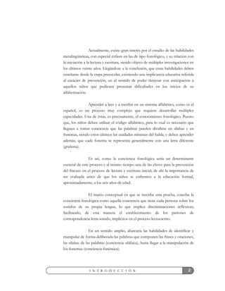 2I N T R O D U C C I Ó N
Actualmente, existe gran interés por el estudio de las habilidades
metalingüísticas, con especial énfasis en las de tipo fonológico, y su relación con
la iniciación a la lectura y escritura, siendo objeto de múltiples investigaciones en
los últimos veinte años. Llegándose a la conclusión, que estas habilidades deben
enseñarse desde la etapa preescolar, existiendo una implicancia educativa referida
al carácter de prevención, en el sentido de poder detectar con anticipación a
aquellos niños que pudiesen presentar dificultades en los inicios de su
alfabetización.
Aprender a leer y a escribir en un sistema alfabético, como es el
español, es un proceso muy complejo que requiere desarrollar múltiples
capacidades. Una de éstas, es precisamente, el conocimiento fonológico. Puesto
que, los niños deben utilizar el código alfabético, para lo cual es necesario que
lleguen a tomar conciencia que las palabras pueden dividirse en sílabas y en
fonemas, siendo estos últimos las unidades mínimas del habla; y deben aprender
además, que cada fonema se representa generalmente con una letra diferente
(grafema).
Es así, como la conciencia fonológica sería un determinante
esencial de este proceso y al mismo tiempo una de las claves para la prevención
del fracaso en el proceso de lectura y escritura inicial; de ahí la importancia de
ser evaluada antes de que los niños se enfrenten a la educación formal,
aproximadamente, a los seis años de edad.
El marco conceptual en que se inscribe esta prueba, concibe la
conciencia fonológica como aquella conciencia que tiene cada persona sobre los
sonidos de su propia lengua, lo que implica discriminaciones reflexivas;
facilitando, de esta manera el establecimiento de los patrones de
correspondencia letra-sonido, implícitos en el proceso lectoescrito.
En un sentido amplio, abarcaría las habilidades de identificar y
manipular de forma deliberada las palabras que componen las frases y oraciones,
las sílabas de las palabras (conciencia silábica), hasta llegar a la manipulación de
los fonemas (conciencia fonémica).
 