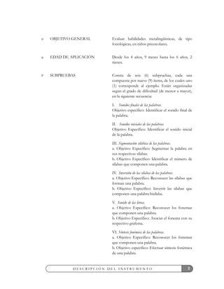 3D E S C R I P C I Ó N D E L I N S T R U M E N T O
Evaluar habilidades metalingüísticas, de tipo
fonológicas, en niños preescolares.
Desde los 4 años, 9 meses hasta los 6 años, 2
meses.
Consta de seis (6) subpruebas, cada una
compuesta por nueve (9) ítems, de los cuales uno
(1) corresponde al ejemplo. Están organizadas
según el grado de dificultad (de menor a mayor),
en la siguiente secuencia:
I. Sonidos finales de las palabras.
Objetivo específico: Identificar el sonido final de
la palabra.
II. Sonidos iniciales de las palabras.
Objetivo Específico: Identificar el sonido inicial
de la palabra.
III. Segmentación silábica de las palabras.
a. Objetivo Específico: Segmentar la palabra en
sus respectivas sílabas.
b. Objetivo Específico: Identificar el número de
sílabas que componen una palabra.
IV. Inversión de las sílabas de las palabras.
a. Objetivo Específico: Reconocer las sílabas que
forman una palabra.
b. Objetivo Específico: Invertir las sílabas que
componen una palabra bisílaba.
V. Sonido de las letras.
a. Objetivo Específico: Reconocer los fonemas
que componen una palabra.
b. Objetivo Específico: Asociar el fonema con su
respectivo grafema.
VI. Síntesis fonémica de las palabras.
a. Objetivo Específico: Reconocer los fonemas
que componen una palabra.
b. Objetivo específico: Efectuar síntesis fonémica
de una palabra.
OBJETIVO GENERAL
EDAD DE APLICACIÓN
SUBPRUEBAS
 