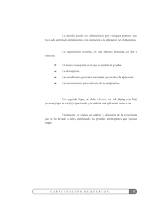 5C A P A C I T A C I Ó N R E Q U E R I D A
La prueba puede ser administrada por cualquier persona que
haya sido entrenada debidamente, con antelación a la aplicación del instrumento.
La capacitación consiste, en una primera instancia, en dar a
conocer:
El marco conceptual en el que se inscribe la prueba.
La descripción.
Las condiciones generales necesarias para realizar la aplicación.
Las instrucciones para cada una de las subpruebas.
En segundo lugar, se debe efectuar un role playing con la(s)
persona(s) que se está(n) capacitando, y se solicita una aplicación en terreno.
Finalmente, se realiza un análisis y discusión de la experiencia
que se ha llevado a cabo, clarificando las posibles interrogantes que puedan
surgir.
 