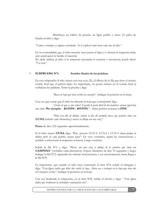 7INSTRUCCIONES PARA LA APLICACIÓN DE LAS SUBPRUEBAS
Distribuya un folleto de prueba, un lápiz grafito y cinco (5) palos de
helado al niño y diga:
“Vamos a trabajar en algunas actividades. Yo te explicaré como hacer cada una de ellas.”
En la eventualidad, que el niño necesite sacar punta al lápiz y/o borrar la respuesta dada,
será usted quien le facilite el material.
No debe indicar al niño si la respuesta ejecutada es correcta o incorrecta, puede decir:
“Vas bien”.
SUBPRUEBA Nº1: Sonidos finales de las palabras.
En esta subprueba el niño marca con una cruz (X), el dibujo de la fila que tiene el mismo
sonido final que el patrón dado. Es importante, no poner énfasis en el sonido final al
verbalizar las palabras. Tome la prueba y diga:
“Busca la hoja que tiene arriba un corazón”. (indique la posición en la hoja)
Una vez que coteje que el niño ha ubicado la hoja que corresponde diga:
“¿Sabes lo que es una rima?. Cuando la parte final de dos palabras suenan igual hay
una rima. Por ejemplo: RATÓN - BOTÓN “. Ambas palabras terminan enTÓN
“Mira esta fila de dibujos (señale la fila del ejemplo) busca que palabra rima con
LUNA (verbalice cada alternativa) y marca su dibujo con una cruz”.
Pausa de diez (10) segundos aproximadamente.
Si el niño marcó CUNA diga: “Bien, marcaste CUNA. LUNA y CUNA riman porque la
última parte de cada palabra suenan igual”. En caso contrario, repita las instrucciones y
ayúdelo a seleccionar la respuesta correcta. Luego continúe.
Señale la fila Nº1 y diga: “Marca con una cruz el dibujo de la palabra que rima con
CAMPANA” (verbalice cada alternativa). Espere alrededor de diez 10 segundos y luego
indique la fila Nº2, siguiendo las mismas instrucciones, y así sucesivamente, hasta llegar a
la fila Nº8.
Es importante, que cuando el niño haya contestado el ítem Nº4, señale el triángulo y
diga: “Esta figura indica que debes dar vuelta la hoja. Ahora vas a trabajar en la hoja que tiene dos
(2) corazones arriba”. (indique la posición en la hoja)
Una vez finalizada la subprueba, en el ítem Nº8, señale el círculo y diga: “ Esta figura
indica que terminaste la actividad y comenzarás otra”.
 