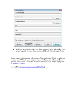 •   Tendremos la ocasión de poder elegir donde guardar el nuevo fichero PDF. Una
       vez que lo guarde ya tendrá el documento en PDF en la ubicación especificada.



De esta manera podremos pasar todos nuestros ficheros a formato PDF, la verdad es que
podemos usar PDFCreator para cualquier documento (Foto, scanner, Imagen). Espero
que todo esto te sea útil y a la menor duda no lo pienses dos veces pongan su pregunta
en el foro de Ofimática

Ver también: Conversión de documentos PDF a Word
 