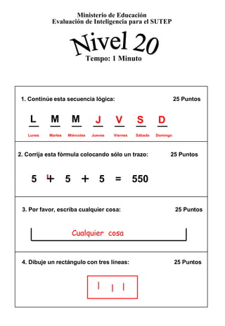1. Continúe esta secuencia lógica:    25 Puntos  2. Corrija esta fórmula colocando sólo un trazo:  25 Puntos 3. Por favor, escriba cualquier cosa:  25 Puntos  4. Dibuje un rectángulo con tres líneas:  25 Puntos  5  +   5  +   5  =  550 Ministerio de Educación Evaluación de Inteligencia para el SUTEP Nivel 20 Tempo: 1 Minuto + + J   V   S   D  Lunes  Martes  Miércoles  Jueves  Viernes  Sábado  Domingo Cualquier  cosa L   M   M 