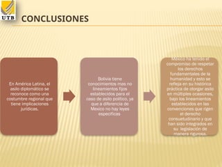 CONCLUSIONES
En América Latina, el
asilo diplomático se
reconoce como una
costumbre regional que
tiene implicaciones
jurídicas.
Bolivia tiene
conocimientos mas no
lineamientos fijos
establecidos para el
caso de asilo político, ya
que a diferencia de
Mexico no hay leyes
especificas
México ha tenido el
compromiso de respetar
los derechos
fundamentales de la
humanidad y esto se
refleja en su histórica
práctica de otorgar asilo
en múltiples ocasiones,
bajo los lineamientos
establecidos en las
convenciones que rigen
el derecho
consuetudinario y que
han sido integrados en
su legislación de
manera rigurosa.
 