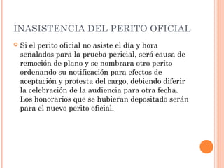 INASISTENCIA DEL PERITO OFICIAL
 Si el perito oficial no asiste el día y hora
señalados para la prueba pericial, será causa de
remoción de plano y se nombrara otro perito
ordenando su notificación para efectos de
aceptación y protesta del cargo, debiendo diferir
la celebración de la audiencia para otra fecha.
Los honorarios que se hubieran depositado serán
para el nuevo perito oficial.
 