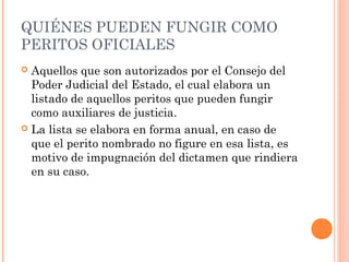 QUIÉNES PUEDEN FUNGIR COMO
PERITOS OFICIALES
 Aquellos que son autorizados por el Consejo del
Poder Judicial del Estado, el cual elabora un
listado de aquellos peritos que pueden fungir
como auxiliares de justicia.
 La lista se elabora en forma anual, en caso de
que el perito nombrado no figure en esa lista, es
motivo de impugnación del dictamen que rindiera
en su caso.
 