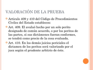 VALORACIÓN DE LA PRUEBA
 Articulo 409 y 410 del Código de Procedimientos
Civiles del Estado establecen:
 Art. 409. El avaluó hecho por un solo perito
designado de común acuerdo, o por los peritos de
las partes, si sus dictámenes fueran conformes,
se tendrá como precio de la cosa evaluada.
 Art. 410. En los demás juicios periciales el
dictamen de los peritos será valorizado por el
juez según el prudente arbitrio de éste.
 
