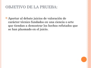 OBJETIVO DE LA PRUEBA:
 Aportar al debate juicios de valoración de
carácter técnico fundados en una ciencia o arte
que tiendan a demostrar los hechos refutados que
se han plasmado en el juicio.
 