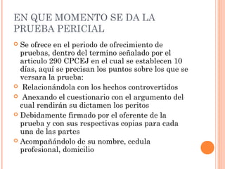 EN QUE MOMENTO SE DA LA
PRUEBA PERICIAL
 Se ofrece en el periodo de ofrecimiento de
pruebas, dentro del termino señalado por el
articulo 290 CPCEJ en el cual se establecen 10
días, aquí se precisan los puntos sobre los que se
versara la prueba:
 Relacionándola con los hechos controvertidos
 Anexando el cuestionario con el argumento del
cual rendirán su dictamen los peritos
 Debidamente firmado por el oferente de la
prueba y con sus respectivas copias para cada
una de las partes
 Acompañándolo de su nombre, cedula
profesional, domicilio
 
